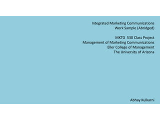 Integrated Marketing Communications Work Sample (Abridged) MKTG  530 Class Project Management of Marketing Communications Eller College of Management The University of Arizona Abhay Kulkarni  