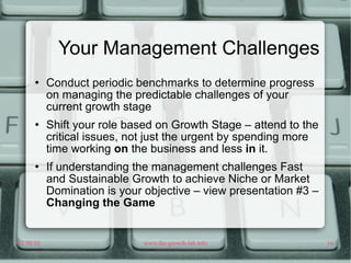 Your Management Challenges Conduct periodic benchmarks to determine progress on managing the predictable challenges of your current growth stage Shift your role based on Growth Stage – attend to the critical issues, not just the urgent by spending more time working  on  the business and less  in  it. If understanding the management challenges Fast and Sustainable Growth to achieve Niche or Market Domination is your objective – view presentation #3 –  Changing the Game 
