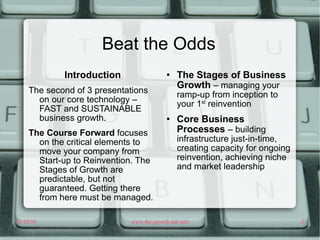 Beat the Odds Introduction The second of 3 presentations on our core technology – FAST and SUSTAINABLE business growth.  The Course Forward  focuses on the critical elements to move your company from Start-up to Reinvention. The Stages of Growth are predictable, but not guaranteed. Getting there from here must be managed. The Stages of Business Growth  – managing your ramp-up from inception to your 1 st  reinvention Core Business Processes  – building infrastructure just-in-time, creating capacity for ongoing reinvention, achieving niche and market leadership 