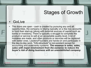 Stages of Growth GoLive The doors are open - cash is created by pursuing any and all opportunities, the company is relying typically on a few key accounts to fund their start-up (along with external sources of capital such as banks or investors). There is typically a struggle to complete the product or service to sell at an acceptable quality level. A lot of mistakes are made, and often products or services will be replaced with better ones. Leaders/Founders are hands-on and participate in the day-to-day work. "Info-structure" is non-existent except for accounting and order-entry systems.  The essence is sales, sales, sales with major involvement from the owner(s) to reduce the buyer's risk of doing business with an unestablished company.  