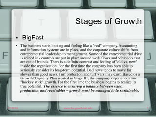 Stages of Growth BigFast The business starts looking and feeling like a "real" company. Accounting and information systems are in place, and the corporate culture shifts from entrepreneurial leadership to management. Some of the entrepreneurial drive is reined in - controls are put in place around work flows and behaviors that are out of bounds. There is a definite contrast and feeling of "old vs. new" inside the organization. For the first time the company has been able to seriously consider its long-term potential. Bad news tends to move far slower than good news. Turf protection and turf wars may exist. Based on a Growth2Capacity Plan created in Stage III, the company experiences true "hockey stick" growth. For the first time the business begins to realize its true potential.  The essence is ensuring a balance between sales, production, and receivables – growth must be managed to be sustainable. 
