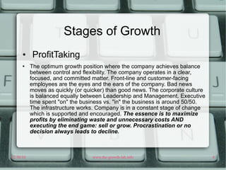 Stages of Growth ProfitTaking The optimum growth position where the company achieves balance between control and flexibility. The company operates in a clear, focused, and committed matter. Front-line and customer-facing employees are the eyes and the ears of the company. Bad news moves as quickly (or quicker) than good news. The corporate culture is balanced equally between Leadership and Management. Executive time spent "on" the business vs. "in" the business is around 50/50. The infrastructure works. Company is in a constant stage of change which is supported and encouraged.  The essence is to maximize profits by eliminating waste and unnecessary costs AND executing the end game: sell or grow. Procrastination or no decision always leads to decline. 
