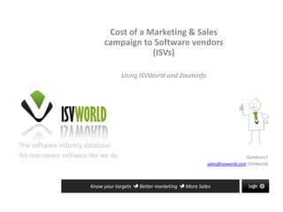 The software industry database:
No one covers software like we do
Know your targets  Better marketing  More Sales
Questions?
sales@isvworld.com (ISVWorld)
Cost of a Marketing & Sales
campaign to Software vendors
(ISVs)
Using ISVWorld and Zoominfo
 