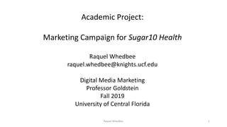 Academic Project:
Marketing Campaign for Sugar10 Health
Raquel Whedbee
raquel.whedbee@knights.ucf.edu
Digital Media Marketing
Professor Goldstein
Fall 2019
University of Central Florida
Raquel Whedbee 1
 