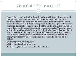 Coca Cola “Share a Coke”
 Coca Cola, one of the leading brands in the world, found through a study

that 50% of the Australians have not tasted a Coke in a month, the
company decided to reconnect with their consumers and remind them
about their favorite soft drink. They picked Australia’s 150 most common
names and printed one name on each of the bottle, urging the consumers
to purchase the Coke and share it with someone special. The users were
able to share a Coke digitally as well as physically. Coca Cola even placed
kiosks to cover up the requests of printing the new names, but the buzz
was all over. A voting was also open on the Coca Cola’s Facebook fan
page, where users voted for the names that should be printed on the
bottles.
 5% more people drinking coke.
 3% increase in sales transactions.
 A whopping 870% increase in Facebook traffic.

 