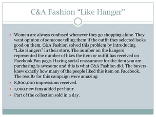 C&A Fashion “Like Hanger”
 Women are always confused whenever they go shopping alone. They

want opinion of someone telling them if the outfit they selected looks
good on them. C&A Fashion solved this problem by introducing
“Like Hangers” in their store. The number on the hangers
represented the number of likes the item or outfit has received on
Facebook Fan page. Having social reassurance for the item you are
purchasing is awesome and this is what C&A Fashion did. The buyers
knew exactly how many of the people liked this item on Facebook.
The results for this campaign were amazing:
 8,800,000 impressions received.
 1,000 new fans added per hour.
 Part of the collection sold in a day.

 