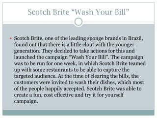 Scotch Brite “Wash Your Bill”

 Scotch Brite, one of the leading sponge brands in Brazil,

found out that there is a little clout with the younger
generation. They decided to take actions for this and
launched the campaign “Wash Your Bill”. The campaign
was to be run for one week, in which Scotch Brite teamed
up with some restaurants to be able to capture the
targeted audience. At the time of clearing the bills, the
customers were invited to wash their dishes, which most
of the people happily accepted. Scotch Brite was able to
create a fun, cost effective and try it for yourself
campaign.

 