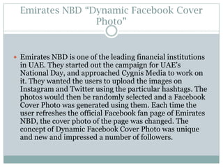 Emirates NBD “Dynamic Facebook Cover
Photo”

 Emirates NBD is one of the leading financial institutions

in UAE. They started out the campaign for UAE’s
National Day, and approached Cygnis Media to work on
it. They wanted the users to upload the images on
Instagram and Twitter using the particular hashtags. The
photos would then be randomly selected and a Facebook
Cover Photo was generated using them. Each time the
user refreshes the official Facebook fan page of Emirates
NBD, the cover photo of the page was changed. The
concept of Dynamic Facebook Cover Photo was unique
and new and impressed a number of followers.

 