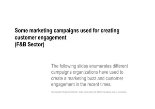Some marketing campaigns used for creating
customer engagement
(F&B Sector)


              The following slides enumerates different
              campaigns organizations have used to
              create a marketing buzz and customer
              engagement in the recent times.
              (No copyright infringement intended : slides merely depict the different campaigns used by companies)
 