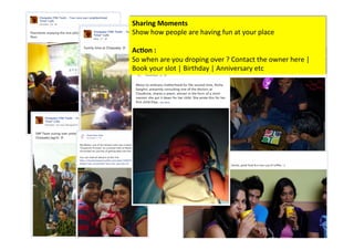 Sharing	
  Moments	
  
Show	
  how	
  people	
  are	
  having	
  fun	
  at	
  your	
  place	
  
	
  
Ac/on	
  :	
  	
  
So	
  when	
  are	
  you	
  droping	
  over	
  ?	
  Contact	
  the	
  owner	
  here	
  |	
  
Book	
  your	
  slot	
  |	
  Birthday	
  |	
  Anniversary	
  etc	
  
 