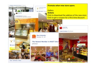 Promote	
  when	
  new	
  store	
  opens	
  	
  
     	
  
     Gallery	
  
     Ac/ons	
  	
  
     Click	
  to	
  download	
  the	
  address	
  of	
  the	
  new	
  store	
  	
  
     Click	
  to	
  get	
  a	
  coupon	
  for	
  a	
  ﬁrst	
  >me	
  discount	
  	
  




Ac/on	
  :	
  At	
  the	
  new	
  store	
  ask	
  people	
  about	
  the	
  
ambience	
  and	
  what	
  more	
  they	
  would	
  love	
  to	
  
see.	
  
 