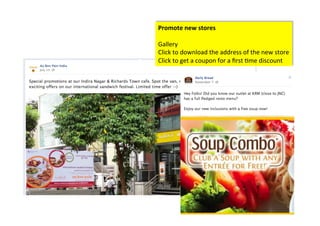 Promote	
  new	
  stores	
  
	
  
Gallery	
  
Click	
  to	
  download	
  the	
  address	
  of	
  the	
  new	
  store	
  	
  
Click	
  to	
  get	
  a	
  coupon	
  for	
  a	
  ﬁrst	
  >me	
  discount	
  	
  
 