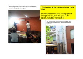 Create	
  the	
  ini/al	
  buzz	
  around	
  opening	
  a	
  new	
  
store	
  
	
  
Ask	
  people	
  to	
  send	
  in	
  their	
  photographs	
  of	
  
having	
  fun	
  at	
  the	
  joint,	
  this	
  goes	
  on	
  the	
  
patrons	
  wall	
  at	
  the	
  new	
  loca>on	
  !	
  
 