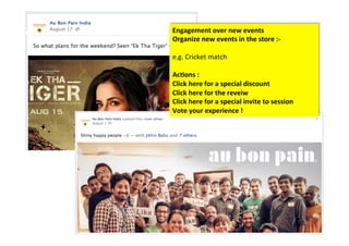 Engagement	
  over	
  new	
  events	
  
Organize	
  new	
  events	
  in	
  the	
  store	
  :-­‐	
  	
  
	
  
e.g.	
  Cricket	
  match	
  
	
  
Ac/ons	
  :	
  	
  
Click	
  here	
  for	
  a	
  special	
  discount	
  	
  	
  
Click	
  here	
  for	
  the	
  reveiw	
  	
  
Click	
  here	
  for	
  a	
  special	
  invite	
  to	
  session	
  
Vote	
  your	
  experience	
  !	
  
 
