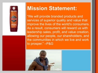 Mission Statement:
“We will provide branded products and
services of superior quality and value that
improve the lives of the world's consumers.
As a result, consumers will reward us with
leadership sales, profit, and value creation,
allowing our people, our shareholders, and
the communities in which we live and work
to prosper.” –P&G
 