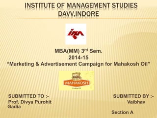 INSTITUTE OF MANAGEMENT STUDIES 
DAVV,INDORE 
MBA(MM) 3rd Sem. 
2014-15 
“Marketing & Advertisement Campaign for Mahakosh Oil” 
SUBMITTED TO :- SUBMITTED BY :- 
Prof. Divya Purohit Vaibhav 
Gadia 
Section A 
 