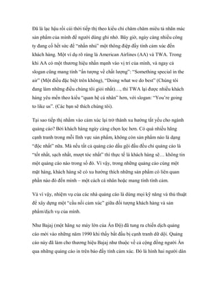 Đã là lạc hậu rồi cái thời tiếp thị theo kiểu chỉ chăm chăm miêu tả nhãn mác
sản phẩm của mình để người dùng ghi nhớ. Bây giờ, ngày càng nhiều công
ty đang cố hết sức để “nhắn nhủ” một thông điệp đầy tính cảm xúc đến
khách hàng. Một ví dụ rõ ràng là American Airlines (AA) và TWA. Trong
khi AA có một thương hiệu nhấn mạnh vào vị trí của mình, và ngay cả
slogan cũng mang tính “ấn tượng về chất lượng”: “Something special in the
air” (Một điều đặc biệt trên không), “Doing what we do best” (Chúng tôi
đang làm những điều chúng tôi giỏi nhất)…, thì TWA lại được nhiều khách
hàng yêu mến theo kiểu “quan hệ cá nhân” hơn, với slogan: “You’re going
to like us”. (Các bạn sẽ thích chúng tôi).

Tại sao tiếp thị nhằm vào cảm xúc lại trở thành xu hướng tất yếu cho ngành
quảng cáo? Bởi khách hàng ngày càng chọn lọc hơn. Có quá nhiều hãng
cạnh tranh trong mỗi lĩnh vực sản phẩm, không còn sản phẩm nào là dạng
“độc nhất” nữa. Mà nếu tất cả quảng cáo dầu gội đầu đều chỉ quảng cáo là
“tốt nhất, sạch nhất, mượt tóc nhất” thì thực tế là khách hàng sẽ… không tin
một quảng cáo nào trong số đó. Vì vậy, trong những quảng cáo cùng một
mặt hàng, khách hàng sẽ có xu hướng thích những sản phẩm có liên quan
phần nào đó đến mình – một cách cá nhân hoặc mang tính tình cảm.

Và vì vậy, nhiệm vụ của các nhà quảng cáo là dùng mọi kỹ năng và thủ thuật
để xây dựng một “cầu nối cảm xúc” giữa đối tượng khách hàng và sản
phẩm/dịch vụ của mình.

Như Bajaj (một hãng xe máy lớn của Ấn Độ) đã tung ra chiến dịch quảng
cáo mới vào những năm 1990 khi thấy bắt đầu bị cạnh tranh dữ dội. Quảng
cáo này đã làm cho thương hiệu Bajaj như thuộc về cả cộng đồng người Ấn
qua những quảng cáo in trên báo đầy tính cảm xúc. Đó là hình hai người dân
 