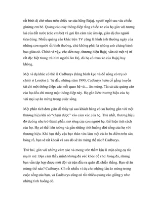 rất bình dị chở nhau trên chiếc xe của hãng Bajaj, người ngồi sau vác chiếc
giường em bé. Quảng cáo này thông điệp rằng chiếc xe của họ gắn với tương
lai của đất nước (các em bé) và gợi lên cảm xúc ấm áp, giản dị cho người
tiêu dùng. Nhiều quảng cáo khác trên TV cũng là hình ảnh thường ngày của
những con người rất bình thường, chứ không phải là những anh chàng bảnh
bao giàu có. Chính vì vậy, cho đến nay, thương hiệu Bajaj vẫn có một vị trí
rất đặc biệt trong trái tim người Ấn Độ, dù họ có mua xe của Bajaj hay
không.

Một ví dụ khác có thể là Cadburys (hãng bánh kẹo và đồ uống có trụ sở
chính ở London ). Từ đầu những năm 1990, Cadburys luôn cố gắng truyền
tải chỉ một thông điệp: các mối quan hệ và… ăn mừng. Tất cả các quảng cáo
của họ đều chỉ mang một thông điệp này. Họ gắn liền thương hiệu của họ
với mọi sự ăn mừng trong cuộc sống.

Một phân tích đơn giản để thấy tại sao khách hàng có xu hướng gắn với một
thương hiệu khi nó “chạm được” vào cảm xúc của họ. Thứ nhất, thương hiệu
đó dường như trở thành phần mở rộng của con người họ, thể hiện tính cách
của họ. Họ có thể liên tưởng và gắn những tình huống đời sống của họ với
thương hiệu. Khi bạn thấy cậu bạn thân vừa làm một cú ăn ba điểm trên sân
bóng rổ, bạn sẽ rất khoái và sau đó sẽ ăn mừng thế nào? Cadburys.

Thứ hai, gắn với những cảm xúc và mong ước thầm kín là một công cụ rất
mạnh mẽ. Bạn cảm thấy mình không đủ sức khoẻ để chơi bóng đá, nhưng
bạn vẫn tập hợp được một đội và trận đầu ra quân đã chiến thắng. Bạn sẽ ăn
mừng thế nào? Cadburys. Có rất nhiều ví dụ cho những lần ăn mừng trong
cuộc sống của bạn, và Cadburys cũng có rất nhiều quảng cáo giống y như
những tình huống đó.
 