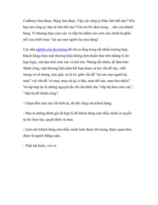 Cadburys làm được. Bajaj làm được. Vậy các công ty khác làm thế nào? Nếu
bạn mở công ty, bạn sẽ làm thế nào? Câu trả lời nằm trong… não của khách
hàng. Vì thương hiệu cảm xúc và tiếp thị nhằm vào cảm xúc chính là phần
nổi của chiến lược “tại sao mọi người lại mua hàng”.

Các nhà nghiên cứu thị trường đã chỉ ra rằng trong rất nhiều trường hợp,
khách hàng chọn một thương hiệu không đơn thuần dựa trên những lý do
hợp logic, mà dựa trên cảm xúc và trái tim. Nhưng tất nhiên, để đảm bảo
thành công, một thương hiệu phải kết hợp được cả hai vấn đề này: chất
lượng và số lượng, trực giác và lý trí, giữa vấn đề “tại sao mọi người lại
mua” với vấn đề “ai mua, mua cái gì, ở đâu, mua thế nào, mua bao nhiêu”.
Và tập hợp lại là những nguyên tắc rất cần thiết cho “tiếp thị theo cảm xúc”,
“tiếp thị để thành công”:

- Chạm đến cảm xúc rất bình dị, rất đời sống của khách hàng.

- Đưa ra những đánh giá rất hợp lý để khách hàng cảm thấy mình có quyền
tự do chọn lựa, quyết định và mua.

- Làm cho khách hàng cảm thấy mình luôn được tôn trọng, được quan tâm,
được là người thắng cuộc.

- Thật hài hước, vui vẻ.
 