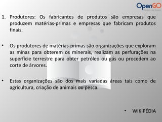 1. Produtores: Os fabricantes de produtos são empresas que 
produzem matérias-primas e empresas que fabricam produtos 
finais. 
• Os produtores de matérias-primas são organizações que exploram 
as minas para obterem os minerais, realizam as perfurações na 
superfície terrestre para obter petróleo ou gás ou procedem ao 
corte de árvores. 
• Estas organizações são dos mais variadas áreas tais como de 
agricultura, criação de animais ou pesca. 
• WIKIPÉDIA 
 