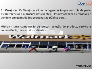 3. Varejistas: Os Varejistas são uma organização que controla de perto 
as preferências e a procura dos clientes. Eles armazenam os estoques e 
vendem em quantidades pequenas ao público geral. 
•Utilizam uma combinação de preços, seleção do produto, serviço e 
conveniência, para atrair os clientes. 
•WIKIPÉDIA 
 