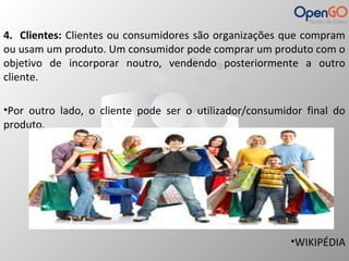 4. Clientes: Clientes ou consumidores são organizações que compram 
ou usam um produto. Um consumidor pode comprar um produto com o 
objetivo de incorporar noutro, vendendo posteriormente a outro 
cliente. 
•Por outro lado, o cliente pode ser o utilizador/consumidor final do 
produto. 
•WIKIPÉDIA 
 