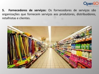 5. Fornecedores de serviços: Os fornecedores de serviços são 
organizações que fornecem serviços aos produtores, distribuidores, 
retalhistas e clientes. 
 