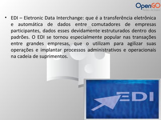 • EDI – Eletronic Data Interchange: que é a transferência eletrônica 
e automática de dados entre comutadores de empresas 
participantes, dados esses devidamente estruturados dentro dos 
padrões. O EDI se tornou especialmente popular nas transações 
entre grandes empresas, que o utilizam para agilizar suas 
operações e implantar processos administrativos e operacionais 
na cadeia de suprimentos. 
 