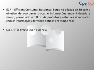 • ECR – Efficient Consumer Response: Surge na década de 80 com o 
objetivo de coordenar trocas e informações entre indústria e 
varejo, permitindo um fluxo de produtos e estoques sicronizados 
com as informações de venda obtidas em tempo real. 
• No Just-in-time o EDI é essencial. 
 