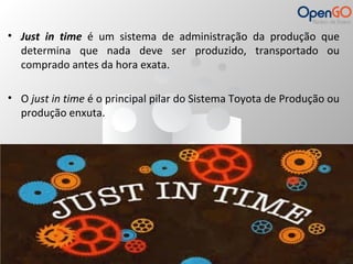 • Just in time é um sistema de administração da produção que 
determina que nada deve ser produzido, transportado ou 
comprado antes da hora exata. 
• O just in time é o principal pilar do Sistema Toyota de Produção ou 
produção enxuta. 
 