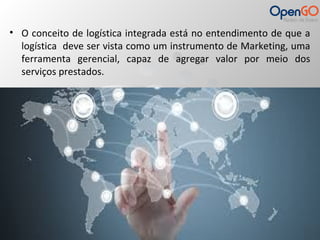 • O conceito de logística integrada está no entendimento de que a 
logística deve ser vista como um instrumento de Marketing, uma 
ferramenta gerencial, capaz de agregar valor por meio dos 
serviços prestados. 
 