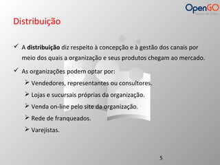 Distribuição 
 A distribuição diz respeito à concepção e à gestão dos canais por 
meio dos quais a organização e seus produtos chegam ao mercado. 
 As organizações podem optar por: 
 Vendedores, representantes ou consultores. 
 Lojas e sucursais próprias da organização. 
 Venda on-line pelo site da organização. 
 Rede de franqueados. 
 Varejistas. 
5 
 