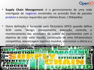 • Supply Chain Management: é o gerenciamento de uma rede 
interligada de negócios envolvidos na provisão final de pacotes 
produto e serviço requeridos por clientes finais. ( Wikipédia) 
• Outra definição é fornecido pelo Dicionário APICS quando define 
SCM como "design, planejamento, execução, controle, e 
monitoramento das atividades da cadeia de suprimentos com o 
objetivo de criar valor líquido, construção de uma infraestrutura 
competitiva, alavancagem logística mundial, sincronizar a oferta e a 
procura e avaliação do desempenho global." 
 
