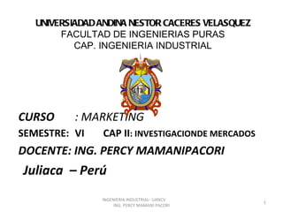 UNIVERSIADAD ANDINA NESTOR CACERES VELASQUEZ
        FACULTAD DE INGENIERIAS PURAS
           CAP. INGENIERIA INDUSTRIAL




CURSO      : MARKETING
SEMESTRE: VI    CAP II: INVESTIGACIONDE MERCADOS
DOCENTE: ING. PERCY MAMANIPACORI
Juliaca – Perú
                INGENIERIA INDUSTRIAL- UANCV
                                                   1
                     ING. PERCY MAMANI PACORI
 