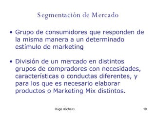 Segmentación de Mercado Grupo de consumidores que responden de la misma manera a un determinado estímulo de marketing División de un mercado en distintos grupos de compradores con necesidades, características o conductas diferentes, y para los que es necesario elaborar productos o Marketing Mix distintos. 