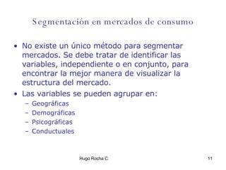 Segmentación en mercados de consumo No existe un único método para segmentar mercados. Se debe tratar de identificar las variables, independiente o en conjunto, para encontrar la mejor manera de visualizar la estructura del mercado. Las variables se pueden agrupar en: Geográficas Demográficas Psicográficas Conductuales  