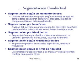 …  Segmentación Conductual Segmentación según su momento de uso : División del mercado en grupos según ocasiones en que los compradores consideran comprar el producto, realizan la compra o utilizan el artículo adquirido. Segmentación por beneficios División del mercado en grupos según los diferentes beneficios que buscan los consumidores en un determinado producto Segmentación por Nivel de Uso Segmentación en que clasifica a los consumidores en no usuarios, primerizos, ex usuarios, usuarios habituales. Segmentación según Frecuencia de uso Se puede segmentar en usuarios esporádicos, medios y frecuentes. Segmentación según el nivel de fidelidad Un comprador puede ser leal a las marcas y otros preferirán cambiar para probar otras. 