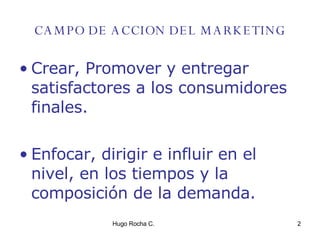 CAMPO DE ACCION DEL MARKETING Crear, Promover y entregar satisfactores a los consumidores finales. Enfocar, dirigir e influir en el nivel, en los tiempos y la composición de la demanda. 