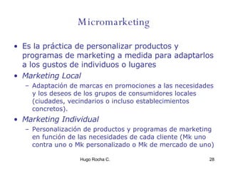 Micromarketing Es la práctica de personalizar productos y programas de marketing a medida para adaptarlos a los gustos de individuos o lugares Marketing Local Adaptación de marcas en promociones a las necesidades y los deseos de los grupos de consumidores locales (ciudades, vecindarios o incluso establecimientos concretos). Marketing Individual Personalización de   productos y programas de marketing en función de las necesidades de cada cliente (Mk uno contra uno o Mk personalizado o Mk de mercado de uno) 