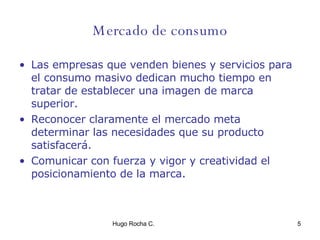 Mercado de consumo Las empresas que venden bienes y servicios para el consumo masivo dedican mucho tiempo en tratar de establecer una imagen de marca superior. Reconocer claramente el mercado meta determinar las necesidades que su producto satisfacerá. Comunicar con fuerza y vigor y creatividad el posicionamiento de la marca. 