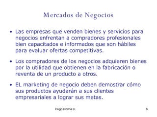 Mercados de Negocios Las empresas que venden bienes y servicios para negocios enfrentan a compradores profesionales bien capacitados e informados que son hábiles para evaluar ofertas competitivas.  Los compradores de los negocios adquieren bienes por la utilidad que obtienen en la fabricación o reventa de un producto a otros. EL marketing de negocio deben demostrar cómo sus productos ayudarán a sus clientes empresariales a lograr sus metas.  