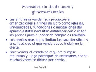 Mercados sin fin de lucro y gubernamentales Las empresas venden sus productos a organizaciones sin fines de lucro como iglesias, universidades, fundaciones o instituciones del aparato estatal necesitan establecer con cuidado los precios pues el poder de compra es limitado. Los precios más bajos limitan las características y la calidad que el que vende puede incluir en la oferta. Para vender al estado se requiere cumplir requisitos y luego participar en licitaciones donde muchas veces se dirime por precio.  
