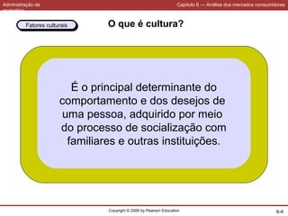Administração de
marketing
Capítulo 6 — Análise dos mercados consumidores
Copyright © 2006 by Pearson Education 6-4
O que é cultura?
É o principal determinante do
comportamento e dos desejos de
uma pessoa, adquirido por meio
do processo de socialização com
familiares e outras instituições.
Fatores culturaisFatores culturais
 