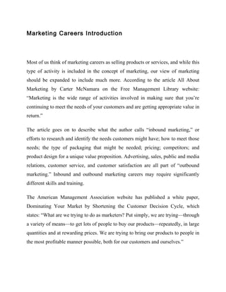 Marketing Careers Introduction



Most of us think of marketing careers as selling products or services, and while this
type of activity is included in the concept of marketing, our view of marketing
should be expanded to include much more. According to the article All About
Marketing by Carter McNamara on the Free Management Library website:
“Marketing is the wide range of activities involved in making sure that you’re
continuing to meet the needs of your customers and are getting appropriate value in
return.”

The article goes on to describe what the author calls “inbound marketing,” or
efforts to research and identify the needs customers might have; how to meet those
needs; the type of packaging that might be needed; pricing; competitors; and
product design for a unique value proposition. Advertising, sales, public and media
relations, customer service, and customer satisfaction are all part of “outbound
marketing.” Inbound and outbound marketing careers may require significantly
different skills and training.

The American Management Association website has published a white paper,
Dominating Your Market by Shortening the Customer Decision Cycle, which
states: “What are we trying to do as marketers? Put simply, we are trying—through
a variety of means—to get lots of people to buy our products—repeatedly, in large
quantities and at rewarding prices. We are trying to bring our products to people in
the most profitable manner possible, both for our customers and ourselves.”
 