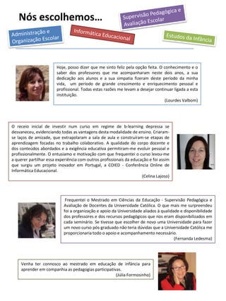 Nós escolhemos…
Hoje, posso dizer que me sinto feliz pela opção feita. O conhecimento e o
saber dos professores que me acompanharam neste dois anos, a sua
dedicação aos alunos e a sua simpatia fizeram deste período da minha
vida, um período de grande crescimento e enriquecimento pessoal e
profissional. Todas estas razões me levam a desejar continuar ligada a esta
instituição.
(Lourdes Valbom)
O receio inicial de investir num curso em regime de b-learning depressa se
desvaneceu, evidenciando todas as vantagens desta modalidade de ensino. Criaram-
se laços de amizade, que extrapolaram a sala de aula e construíram-se etapas de
aprendizagem focadas no trabalho colaborativo. A qualidade do corpo docente e
dos conteúdos abordados e a exigência educativa permitiram-me evoluir pessoal e
profissionalmente. O entusiamo e motivação com que frequentei o curso levou-me
a querer partilhar essa experiência com outros profissionais da educação e foi assim
que surgiu um projeto inovador em Portugal, a COIED - Conferência Online de
Informática Educacional.
(Celina Lajoso)
Venha ter connosco ao mestrado em educação de infância para
aprender em companhia as pedagogias participativas.
(Júlia Formosinho)
Frequentei o Mestrado em Ciências da Educação - Supervisão Pedagógica e
Avaliação de Docentes da Universidade Católica. O que mais me surpreendeu
foi a organização e apoio da Universidade aliados à qualidade e disponibilidade
dos professores e dos recursos pedagógicos que nos eram disponibilizados em
cada seminário. Se tivesse que escolher de novo uma Universidade para fazer
um novo curso pós-graduado não teria dúvidas que a Universidade Católica me
proporcionaria todo o apoio e acompanhamento necessário.
(Fernanda Ledesma)
 