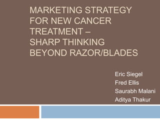 MARKETING STRATEGY
FOR NEW CANCER
TREATMENT –
SHARP THINKING
BEYOND RAZOR/BLADES
Eric Siegel
Fred Ellis
Saurabh Malani
Aditya Thakur
 