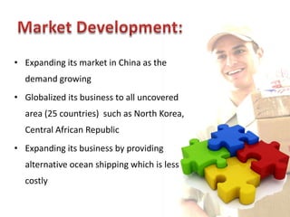 • Expanding its market in China as the
  demand growing
• Globalized its business to all uncovered
  area (25 countries) such as North Korea,
  Central African Republic
• Expanding its business by providing
  alternative ocean shipping which is less
  costly
 