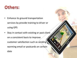 • Enhance its ground transportation
  services by provide training to driver or
  using GPS

• Stay in contact with existing or past client
  on a consistent basis to improve
  customer satisfaction such as sending a
  warming email or postcards on certain
  date
 