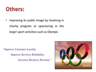 • Improving its public image by involving in
     charity program or sponsoring in the
     larger sport activities such as Olympic




“Improve Customer Loyalty,
      Improve Services Reliability,
            Increase Business Revenue”
 