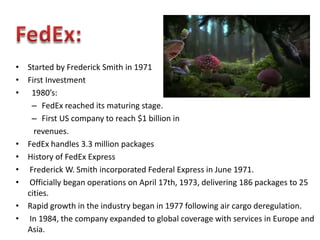 • Started by Frederick Smith in 1971
• First Investment
• 1980’s:
   – FedEx reached its maturing stage.
   – First US company to reach $1 billion in
    revenues.
• FedEx handles 3.3 million packages
• History of FedEx Express
• Frederick W. Smith incorporated Federal Express in June 1971.
• Officially began operations on April 17th, 1973, delivering 186 packages to 25
  cities.
• Rapid growth in the industry began in 1977 following air cargo deregulation.
• In 1984, the company expanded to global coverage with services in Europe and
  Asia.
 